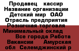 Продавец - кассир › Название организации ­ Детский мир, ОАО › Отрасль предприятия ­ Розничная торговля › Минимальный оклад ­ 25 000 - Все города Работа » Вакансии   . Амурская обл.,Селемджинский р-н